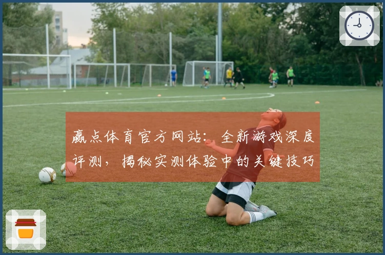 赢点体育官方网站：全新游戏深度评测，揭秘实测体验中的关键技巧与潜在收益