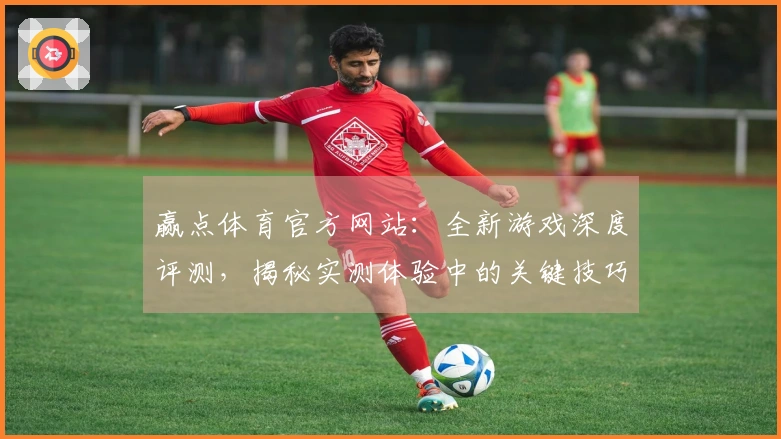赢点体育官方网站：全新游戏深度评测，揭秘实测体验中的关键技巧与潜在收益